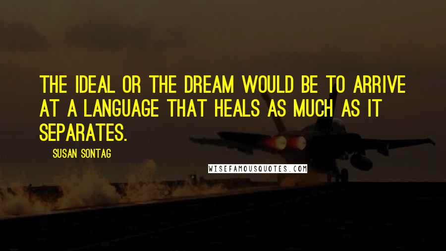 Susan Sontag Quotes: The ideal or the dream would be to arrive at a language that heals as much as it separates.