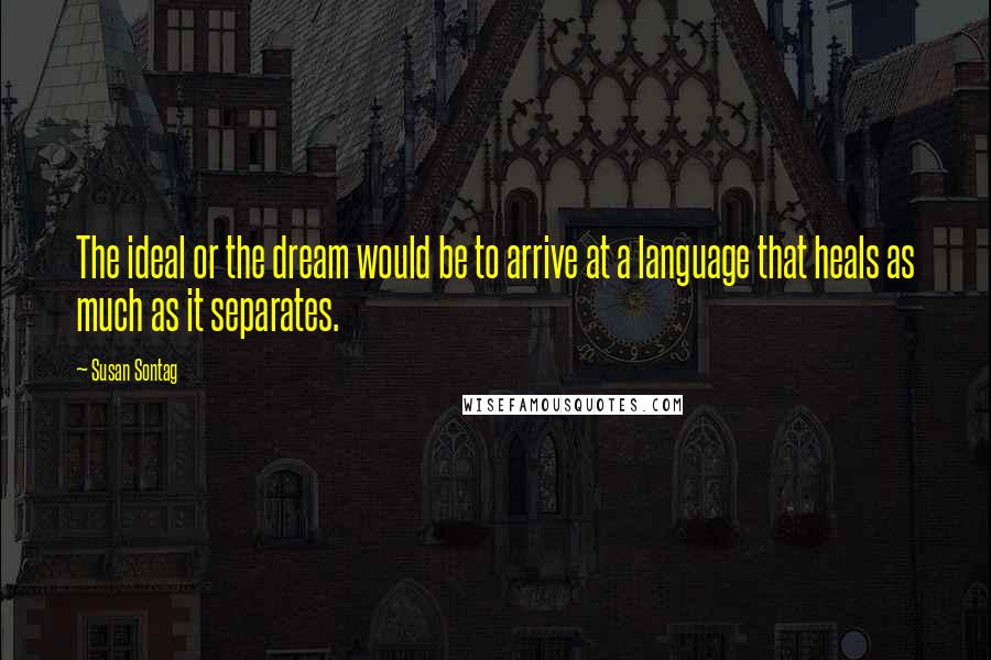 Susan Sontag Quotes: The ideal or the dream would be to arrive at a language that heals as much as it separates.