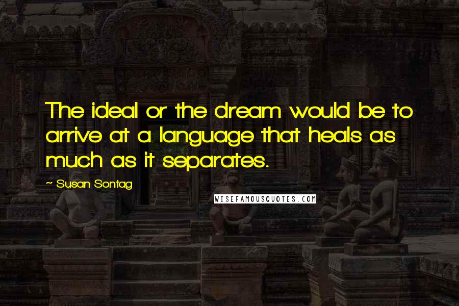 Susan Sontag Quotes: The ideal or the dream would be to arrive at a language that heals as much as it separates.
