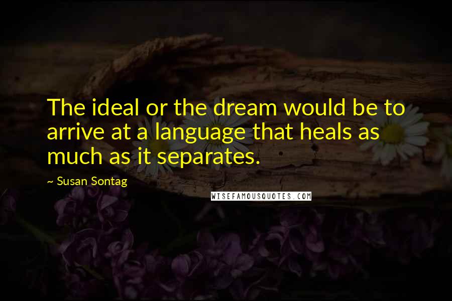 Susan Sontag Quotes: The ideal or the dream would be to arrive at a language that heals as much as it separates.