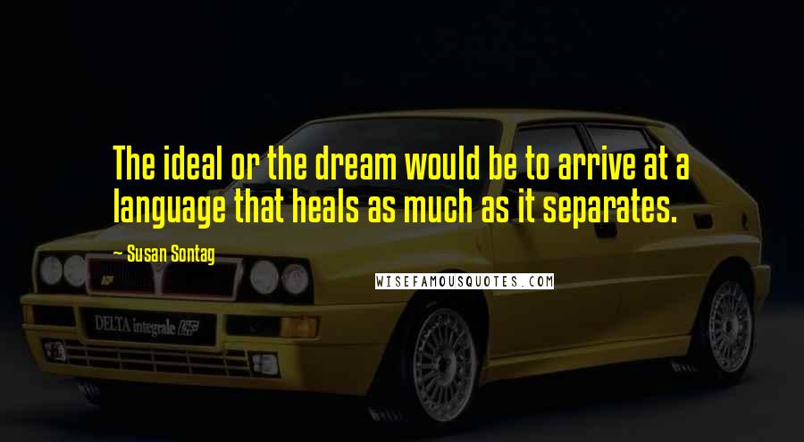 Susan Sontag Quotes: The ideal or the dream would be to arrive at a language that heals as much as it separates.