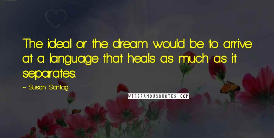 Susan Sontag Quotes: The ideal or the dream would be to arrive at a language that heals as much as it separates.