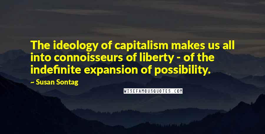 Susan Sontag Quotes: The ideology of capitalism makes us all into connoisseurs of liberty - of the indefinite expansion of possibility.