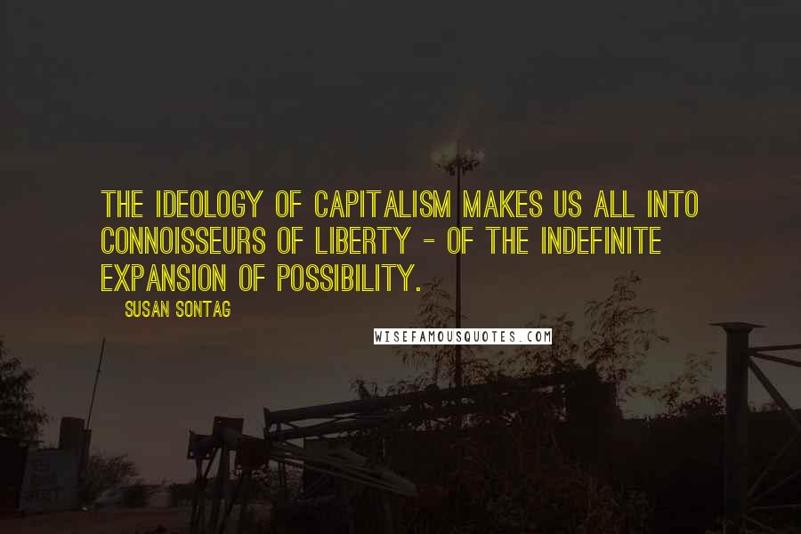 Susan Sontag Quotes: The ideology of capitalism makes us all into connoisseurs of liberty - of the indefinite expansion of possibility.