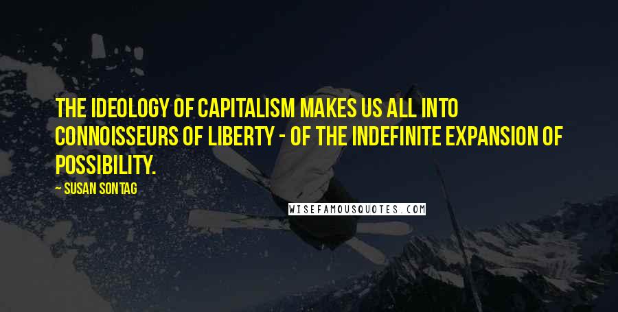 Susan Sontag Quotes: The ideology of capitalism makes us all into connoisseurs of liberty - of the indefinite expansion of possibility.