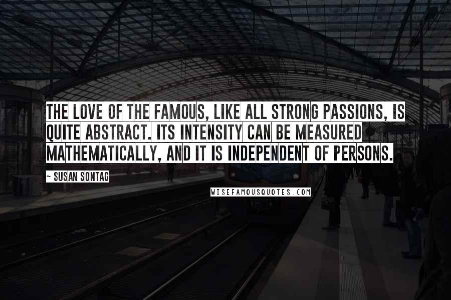 Susan Sontag Quotes: The love of the famous, like all strong passions, is quite abstract. Its intensity can be measured mathematically, and it is independent of persons.