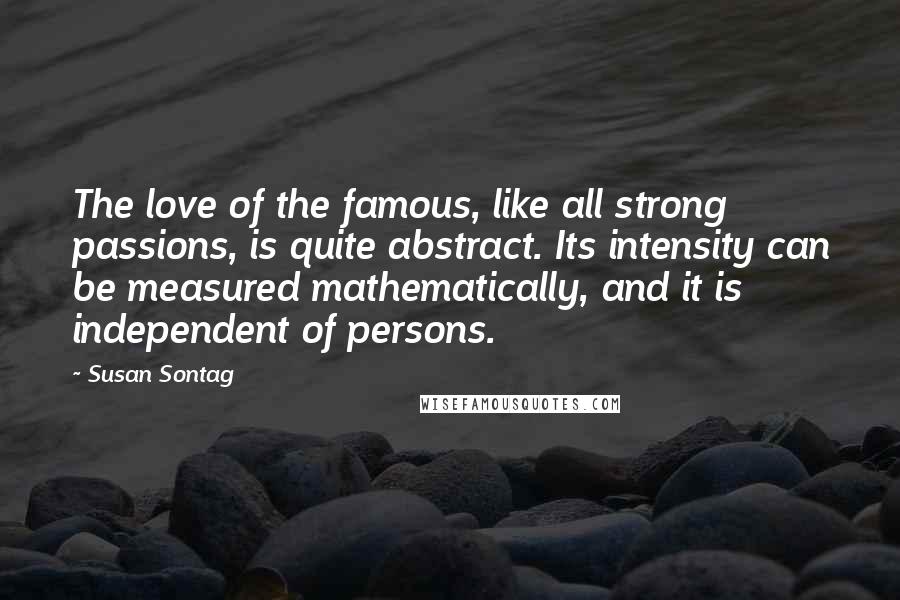 Susan Sontag Quotes: The love of the famous, like all strong passions, is quite abstract. Its intensity can be measured mathematically, and it is independent of persons.