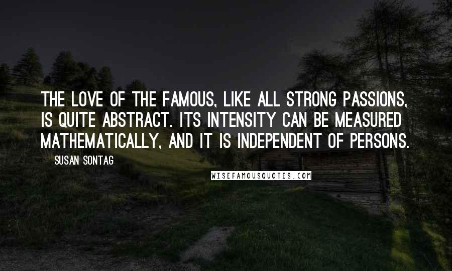 Susan Sontag Quotes: The love of the famous, like all strong passions, is quite abstract. Its intensity can be measured mathematically, and it is independent of persons.