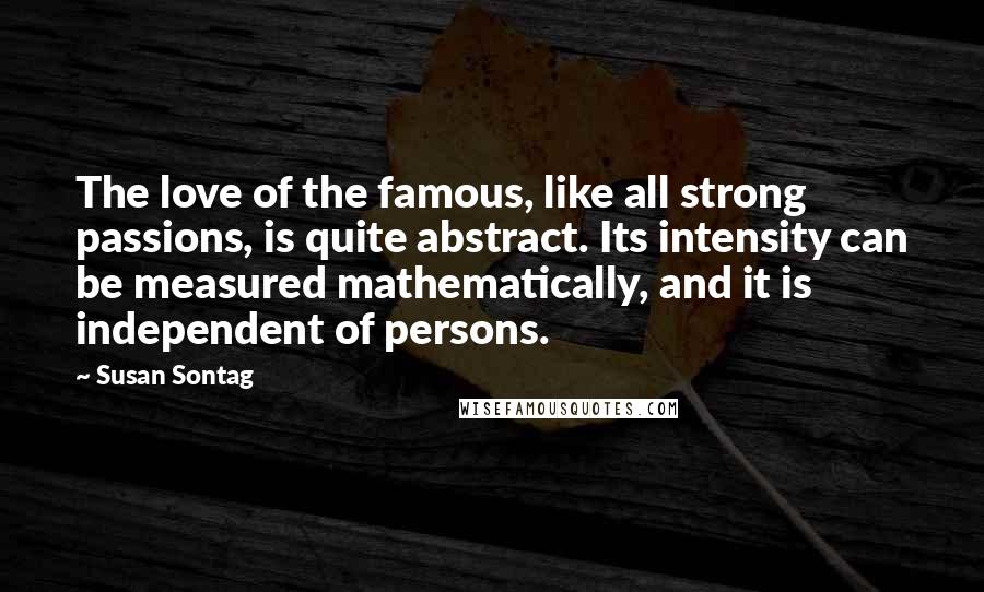 Susan Sontag Quotes: The love of the famous, like all strong passions, is quite abstract. Its intensity can be measured mathematically, and it is independent of persons.