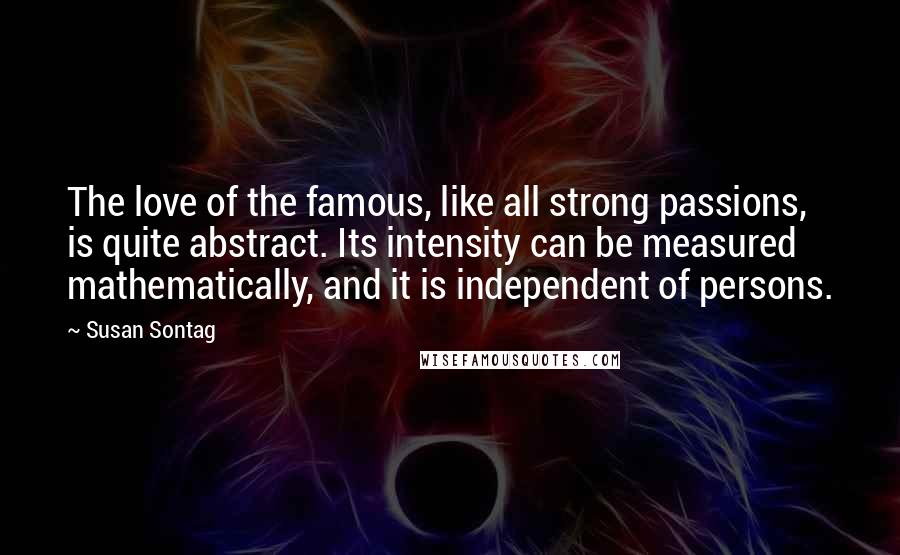 Susan Sontag Quotes: The love of the famous, like all strong passions, is quite abstract. Its intensity can be measured mathematically, and it is independent of persons.