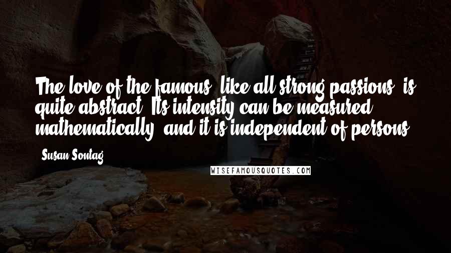 Susan Sontag Quotes: The love of the famous, like all strong passions, is quite abstract. Its intensity can be measured mathematically, and it is independent of persons.