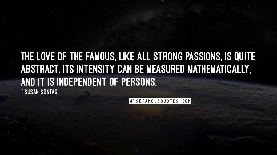 Susan Sontag Quotes: The love of the famous, like all strong passions, is quite abstract. Its intensity can be measured mathematically, and it is independent of persons.