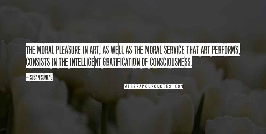 Susan Sontag Quotes: The moral pleasure in art, as well as the moral service that art performs, consists in the intelligent gratification of consciousness.