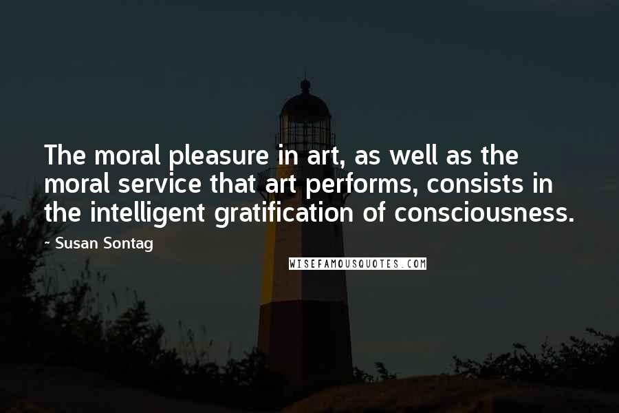 Susan Sontag Quotes: The moral pleasure in art, as well as the moral service that art performs, consists in the intelligent gratification of consciousness.