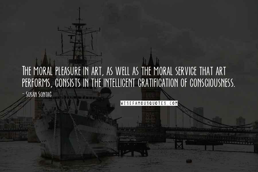 Susan Sontag Quotes: The moral pleasure in art, as well as the moral service that art performs, consists in the intelligent gratification of consciousness.