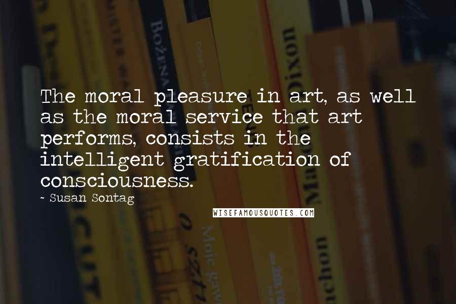 Susan Sontag Quotes: The moral pleasure in art, as well as the moral service that art performs, consists in the intelligent gratification of consciousness.