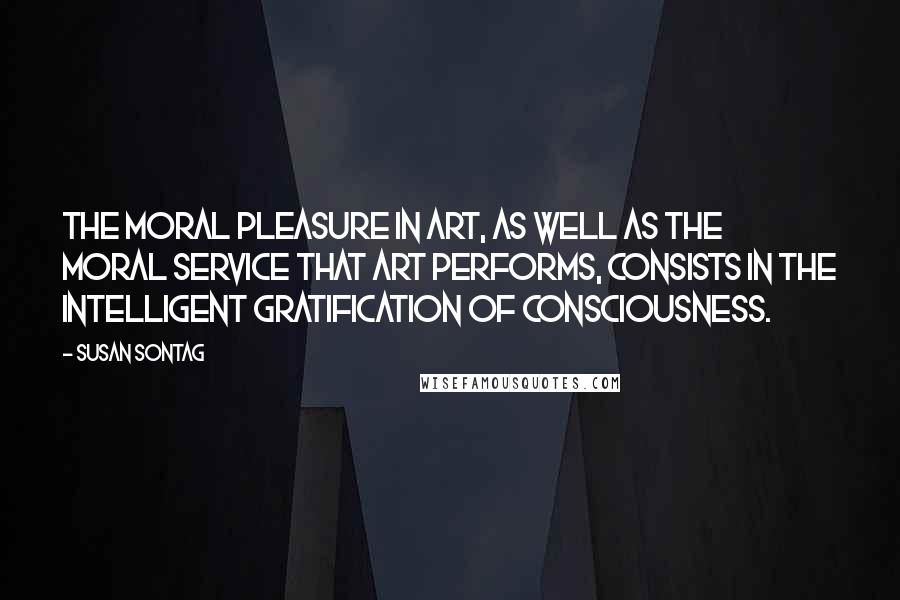 Susan Sontag Quotes: The moral pleasure in art, as well as the moral service that art performs, consists in the intelligent gratification of consciousness.