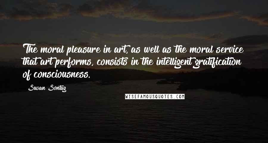 Susan Sontag Quotes: The moral pleasure in art, as well as the moral service that art performs, consists in the intelligent gratification of consciousness.