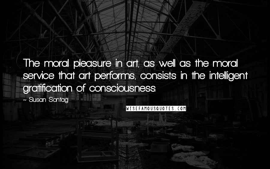 Susan Sontag Quotes: The moral pleasure in art, as well as the moral service that art performs, consists in the intelligent gratification of consciousness.