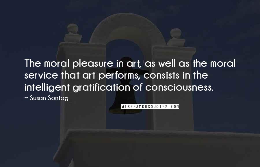 Susan Sontag Quotes: The moral pleasure in art, as well as the moral service that art performs, consists in the intelligent gratification of consciousness.