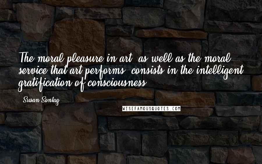 Susan Sontag Quotes: The moral pleasure in art, as well as the moral service that art performs, consists in the intelligent gratification of consciousness.