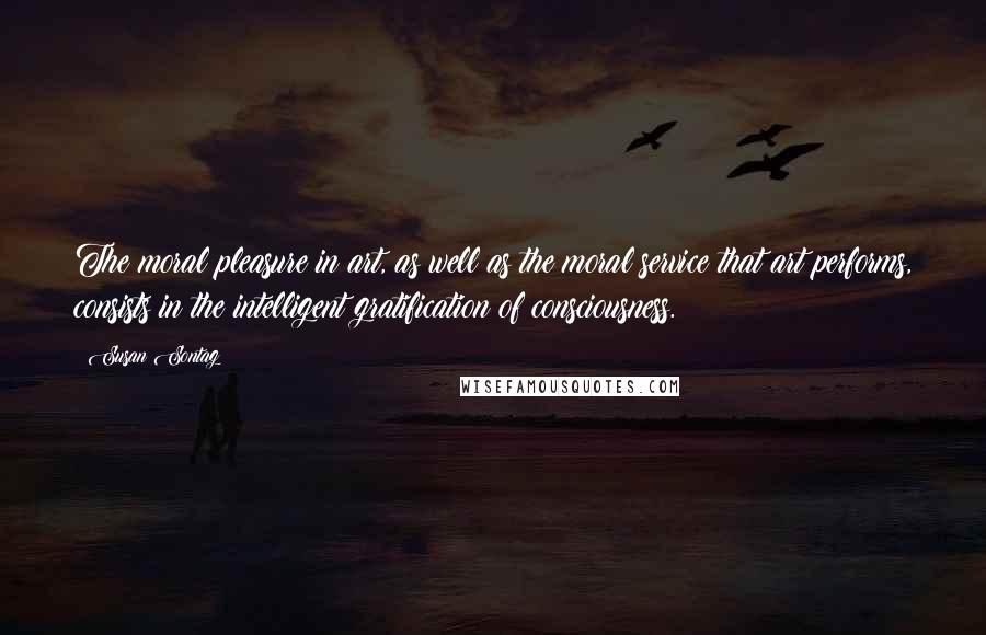 Susan Sontag Quotes: The moral pleasure in art, as well as the moral service that art performs, consists in the intelligent gratification of consciousness.