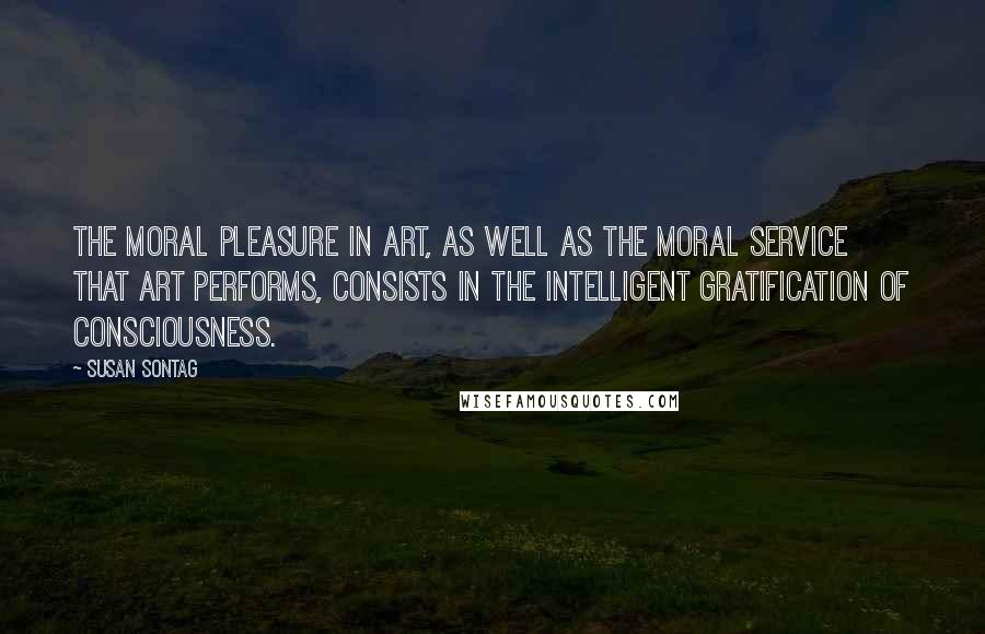 Susan Sontag Quotes: The moral pleasure in art, as well as the moral service that art performs, consists in the intelligent gratification of consciousness.