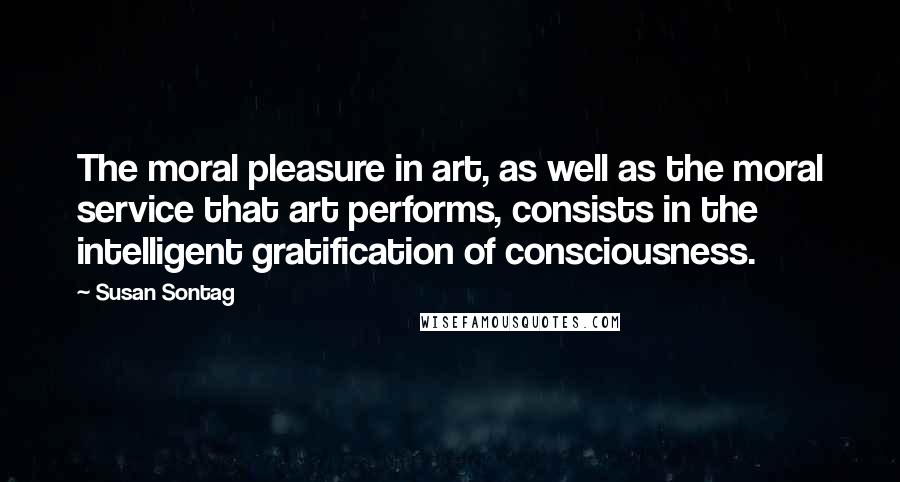 Susan Sontag Quotes: The moral pleasure in art, as well as the moral service that art performs, consists in the intelligent gratification of consciousness.