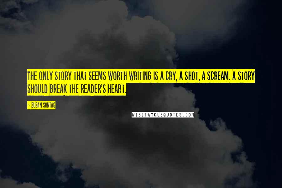 Susan Sontag Quotes: The only story that seems worth writing is a cry, a shot, a scream. A story should break the reader's heart.