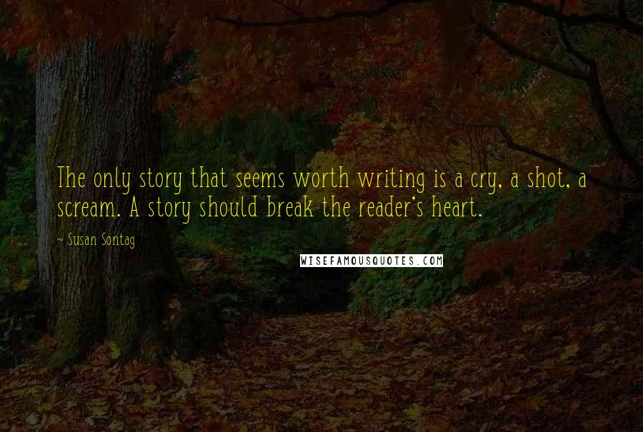 Susan Sontag Quotes: The only story that seems worth writing is a cry, a shot, a scream. A story should break the reader's heart.