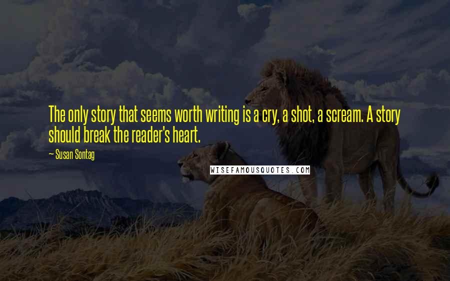 Susan Sontag Quotes: The only story that seems worth writing is a cry, a shot, a scream. A story should break the reader's heart.