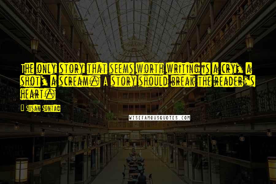 Susan Sontag Quotes: The only story that seems worth writing is a cry, a shot, a scream. A story should break the reader's heart.