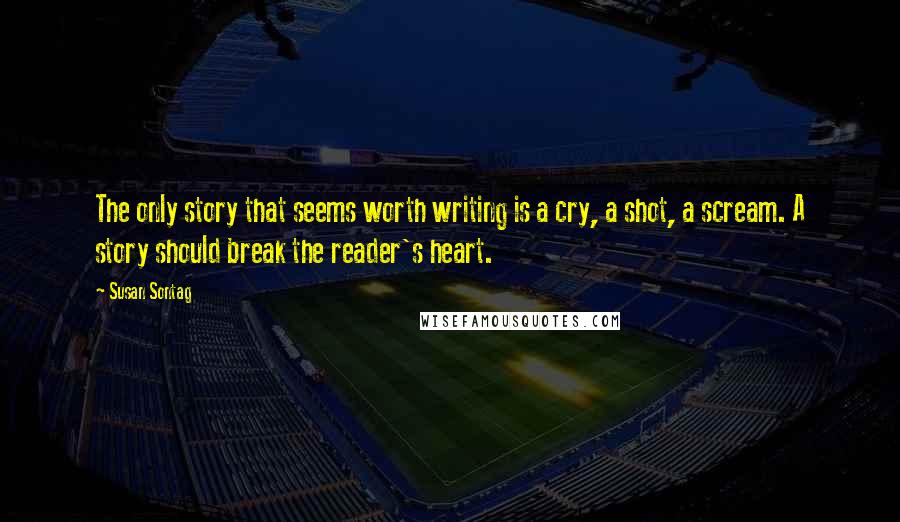 Susan Sontag Quotes: The only story that seems worth writing is a cry, a shot, a scream. A story should break the reader's heart.