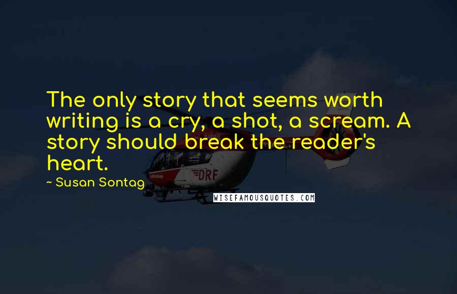 Susan Sontag Quotes: The only story that seems worth writing is a cry, a shot, a scream. A story should break the reader's heart.