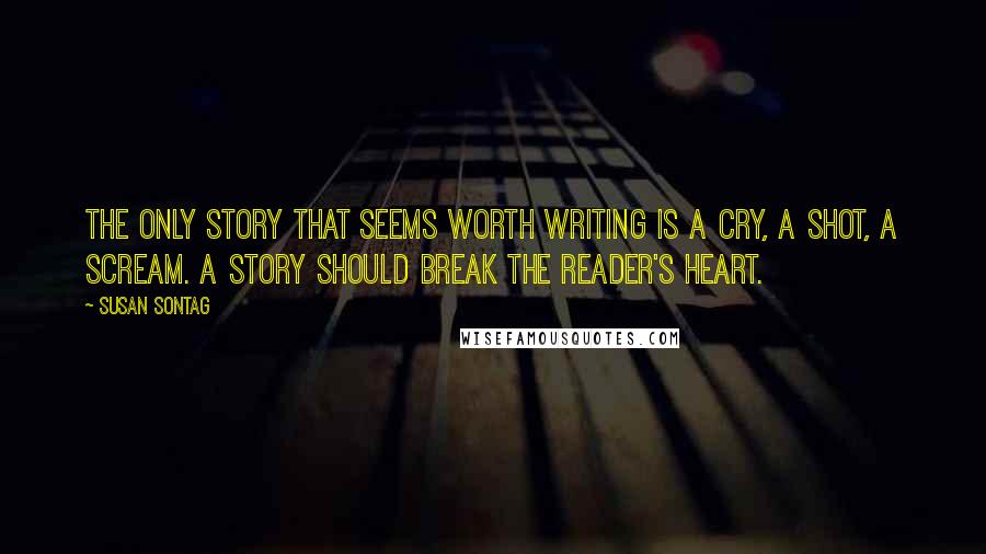 Susan Sontag Quotes: The only story that seems worth writing is a cry, a shot, a scream. A story should break the reader's heart.