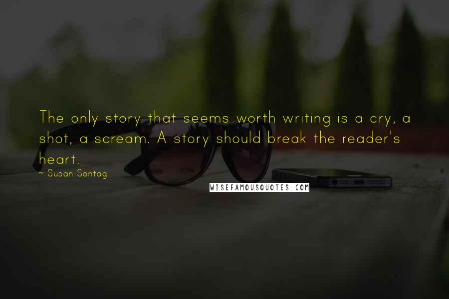 Susan Sontag Quotes: The only story that seems worth writing is a cry, a shot, a scream. A story should break the reader's heart.
