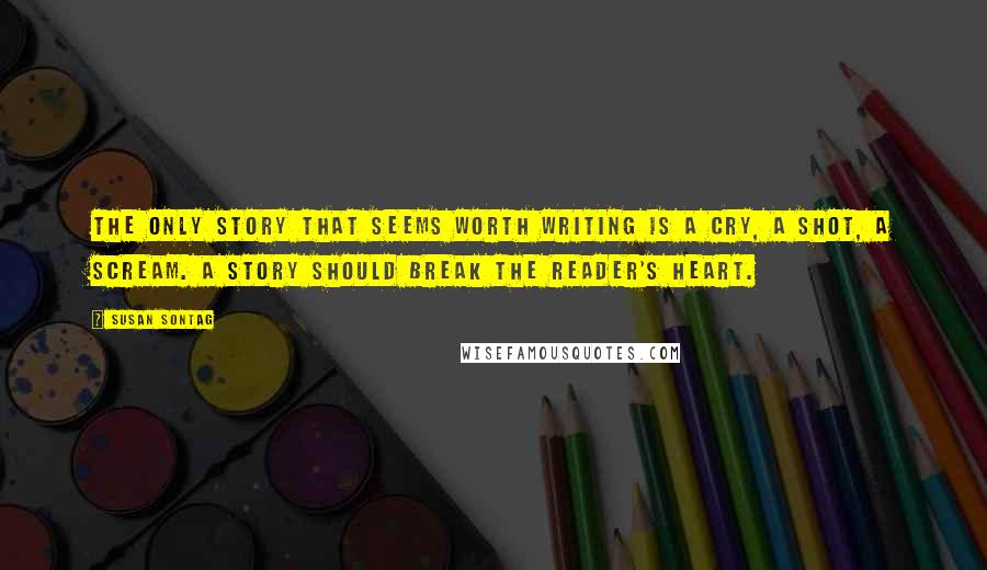 Susan Sontag Quotes: The only story that seems worth writing is a cry, a shot, a scream. A story should break the reader's heart.