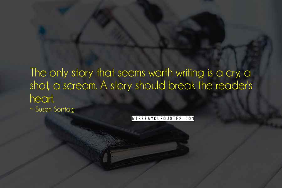 Susan Sontag Quotes: The only story that seems worth writing is a cry, a shot, a scream. A story should break the reader's heart.