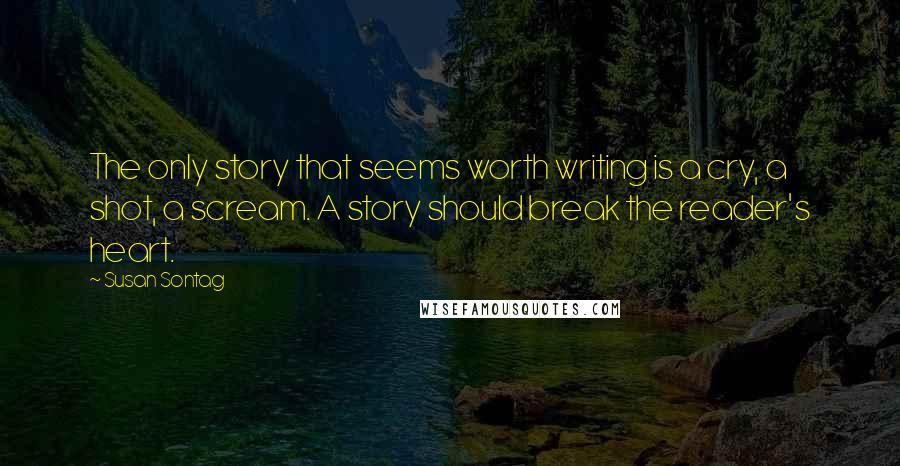 Susan Sontag Quotes: The only story that seems worth writing is a cry, a shot, a scream. A story should break the reader's heart.