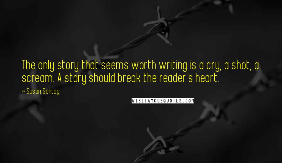 Susan Sontag Quotes: The only story that seems worth writing is a cry, a shot, a scream. A story should break the reader's heart.