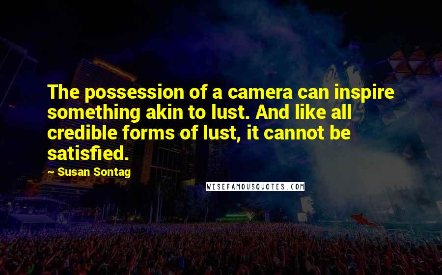 Susan Sontag Quotes: The possession of a camera can inspire something akin to lust. And like all credible forms of lust, it cannot be satisfied.