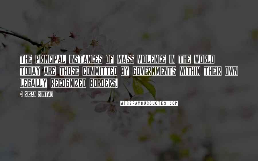 Susan Sontag Quotes: The principal instances of mass violence in the world today are those committed by governments within their own legally recognized borders.