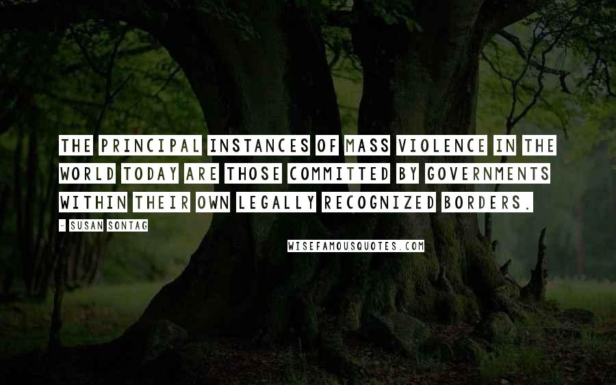 Susan Sontag Quotes: The principal instances of mass violence in the world today are those committed by governments within their own legally recognized borders.