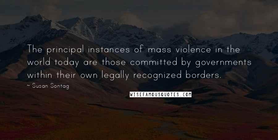 Susan Sontag Quotes: The principal instances of mass violence in the world today are those committed by governments within their own legally recognized borders.