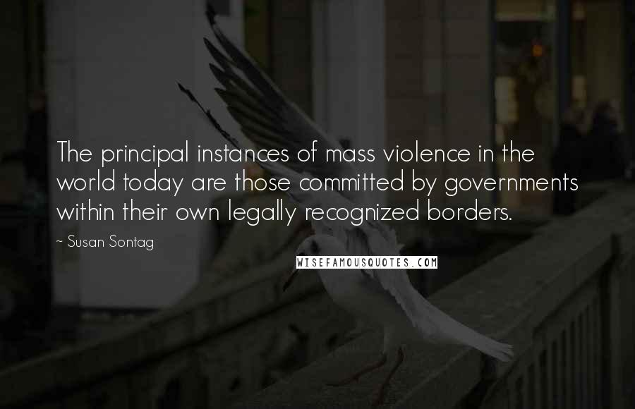 Susan Sontag Quotes: The principal instances of mass violence in the world today are those committed by governments within their own legally recognized borders.
