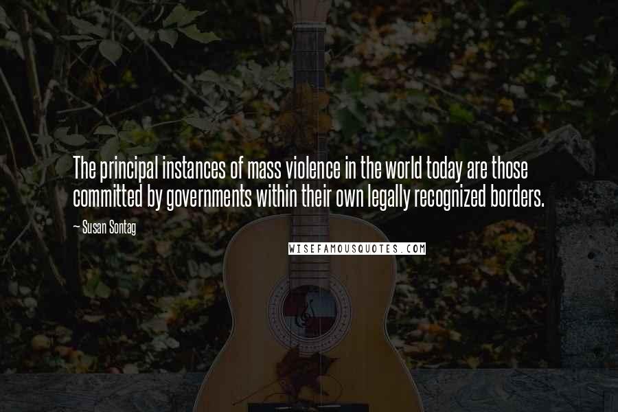 Susan Sontag Quotes: The principal instances of mass violence in the world today are those committed by governments within their own legally recognized borders.