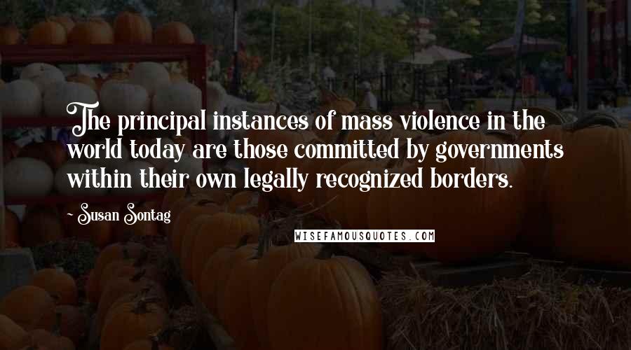 Susan Sontag Quotes: The principal instances of mass violence in the world today are those committed by governments within their own legally recognized borders.