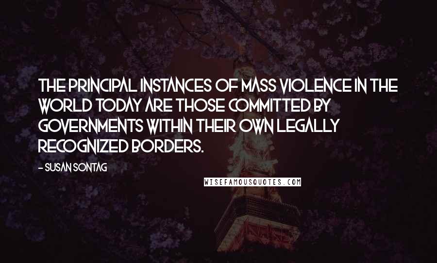 Susan Sontag Quotes: The principal instances of mass violence in the world today are those committed by governments within their own legally recognized borders.