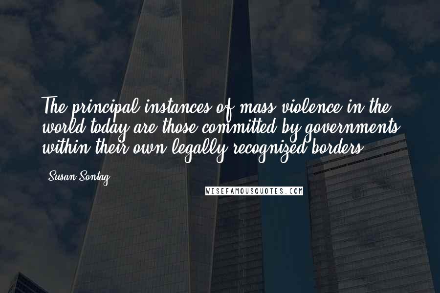 Susan Sontag Quotes: The principal instances of mass violence in the world today are those committed by governments within their own legally recognized borders.