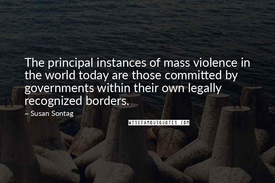 Susan Sontag Quotes: The principal instances of mass violence in the world today are those committed by governments within their own legally recognized borders.